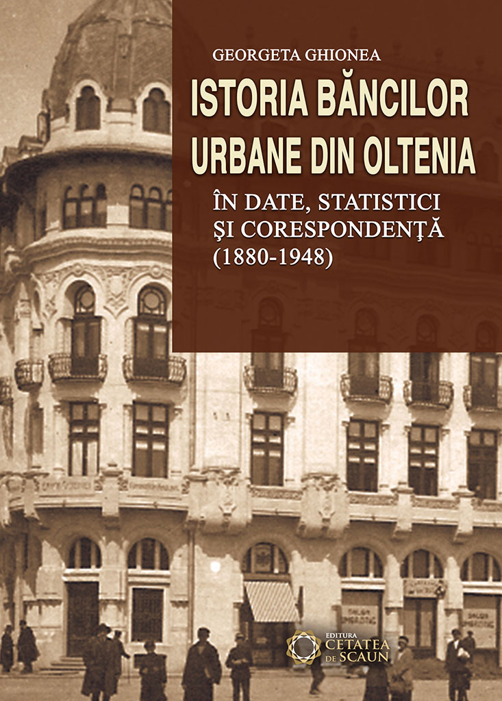 Istoria bancilor urbane din Oltenia in date, statistici si corespondenta (1880-1948) | Georgeta Ghionea - Cetatea de Scaun